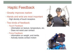 Haptic Feedback
• Greatly improves realism
• Hands and wrist are most important
• High density of touch receptors
• Two kinds of feedback:
• Touch Feedback
• information on texture, temperature, etc.
• Does not resist user contact
• Force Feedback
• information on weight, and inertia.
• Actively resists contact motion
 