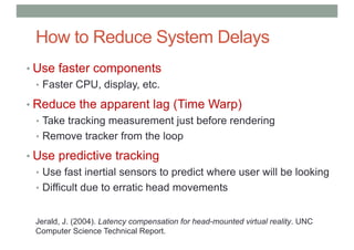 How to Reduce System Delays
• Use faster components
• Faster CPU, display, etc.
• Reduce the apparent lag (Time Warp)
• Take tracking measurement just before rendering
• Remove tracker from the loop
• Use predictive tracking
• Use fast inertial sensors to predict where user will be looking
• Difficult due to erratic head movements
Jerald, J. (2004). Latency compensation for head-mounted virtual reality. UNC
Computer Science Technical Report.
 