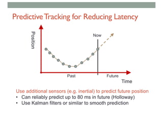 PredictiveTracking for Reducing Latency
Time
Position
Past Future
Use additional sensors (e.g. inertial) to predict future position
• Can reliably predict up to 80 ms in future (Holloway)
• Use Kalman filters or similar to smooth prediction
Now
 