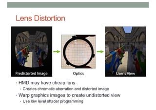 • HMD may have cheap lens
• Creates chromatic aberration and distorted image
• Warp graphics images to create undistorted view
• Use low level shader programming
Lens Distortion
 