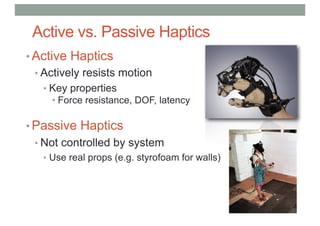 Active vs. Passive Haptics
• Active Haptics
• Actively resists motion
• Key properties
• Force resistance, DOF, latency
• Passive Haptics
• Not controlled by system
• Use real props (e.g. styrofoam for walls)
 