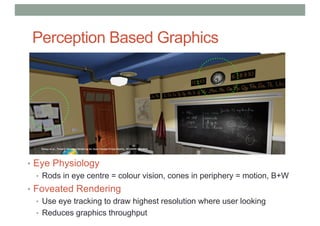 Perception Based Graphics
• Eye Physiology
• Rods in eye centre = colour vision, cones in periphery = motion, B+W
• Foveated Rendering
• Use eye tracking to draw highest resolution where user looking
• Reduces graphics throughput
 