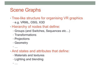 Scene Graphs
• Tree-like structure for organising VR graphics
• e.g. VRML, OSG, X3D
• Hierarchy of nodes that define:
• Groups (and Switches, Sequences etc…)
• Transformations
• Projections
• Geometry
• …
• And states and attributes that define:
• Materials and textures
• Lighting and blending
• …
 