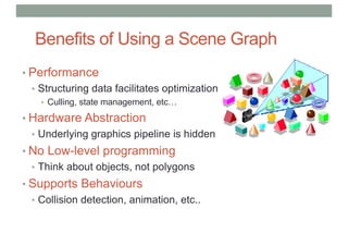 Benefits of Using a Scene Graph
• Performance
• Structuring data facilitates optimization
• Culling, state management, etc…
• Hardware Abstraction
• Underlying graphics pipeline is hidden
• No Low-level programming
• Think about objects, not polygons
• Supports Behaviours
• Collision detection, animation, etc..
 
