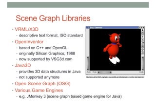 Scene Graph Libraries
• VRML/X3D
• descriptive text format, ISO standard
• OpenInventor
• based on C++ and OpenGL
• originally Silicon Graphics, 1988
• now supported by VSG3d.com
• Java3D
• provides 3D data structures in Java
• not supported anymore
• Open Scene Graph (OSG)
• Various Game Engines
• e.g. JMonkey 3 (scene graph based game engine for Java)
 