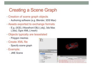 Creating a Scene Graph
• Creation of scene graph objects
• Authoring software (e.g. Blender, 3DS Max)
• Assets exported to exchange formats
• E.g. (X3D,) Wavefront OBJ (.obj), 3ds Max
(.3ds), Ogre XML (.mesh)
• Objects typically are tesselated
• Polygon meshes
• Create XML file
• Specify scene graph
• Example:
• JME Scene
 