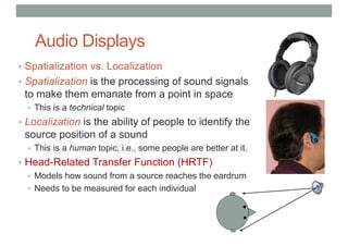 Audio Displays
• Spatialization vs. Localization
• Spatialization is the processing of sound signals
to make them emanate from a point in space
• This is a technical topic
• Localization is the ability of people to identify the
source position of a sound
• This is a human topic, i.e., some people are better at it.
• Head-Related Transfer Function (HRTF)
• Models how sound from a source reaches the eardrum
• Needs to be measured for each individual
Closed
 