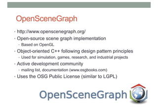 OpenSceneGraph
• http://www.openscenegraph.org/
• Open-source scene graph implementation
• Based on OpenGL
• Object-oriented C++ following design pattern principles
• Used for simulation, games, research, and industrial projects
• Active development community
• mailing list, documentation (www.osgbooks.com)
• Uses the OSG Public License (similar to LGPL)
 