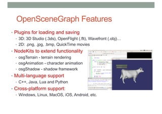 OpenSceneGraph Features
• Plugins for loading and saving
• 3D: 3D Studio (.3ds), OpenFlight (.flt), Wavefront (.obj)…
• 2D: .png, .jpg, .bmp, QuickTime movies
• NodeKits to extend functionality
• osgTerrain - terrain rendering
• osgAnimation - character animation
• osgShadow - shadow framework
• Multi-language support
• C++, Java, Lua and Python
• Cross-platform support:
• Windows, Linux, MacOS, iOS, Android, etc.
 