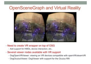 OpenSceneGraph and Virtual Reality
• Need to create VR wrapper on top of OSG
• Add support for HMDs, device interaction, etc..
• Several viewer nodes available with VR support
• OsgOpenVRViewer: viewing on VR devices compatible with openVR/steamVR
• OsgOculusViewer: OsgViewer with support for the Oculus Rift
 