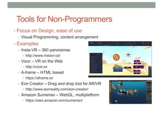 Tools for Non-Programmers
• Focus on Design, ease of use
• Visual Programming, content arrangement
• Examples
• Insta-VR – 360 panoramas
• http://www.instavr.co/
• Vizor – VR on the Web
• http://vizor.io/
• A-frame – HTML based
• https://aframe.io/
• Eon Creator – Drag and drop tool for AR/VR
• http://www.eonreality.com/eon-creator/
• Amazon Sumerian – WebGL, multiplatform
• https://aws.amazon.com/sumerian/
 