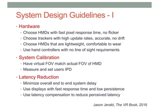 System Design Guidelines - I
• Hardware
• Choose HMDs with fast pixel response time, no flicker
• Choose trackers with high update rates, accurate, no drift
• Choose HMDs that are lightweight, comfortable to wear
• Use hand controllers with no line of sight requirements
• System Calibration
• Have virtual FOV match actual FOV of HMD
• Measure and set users IPD
• Latency Reduction
• Minimize overall end to end system delay
• Use displays with fast response time and low persistence
• Use latency compensation to reduce perceived latency
Jason Jerald, The VR Book, 2016
 
