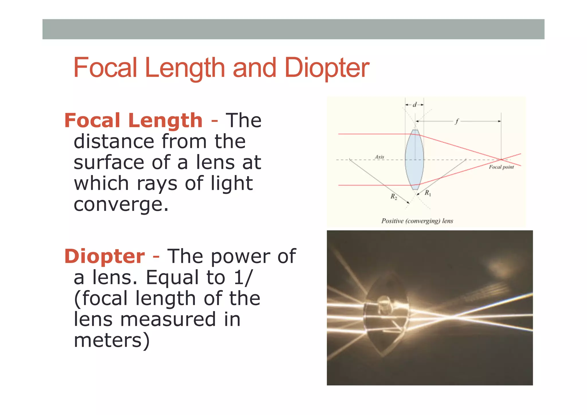 Focal Length and Diopter
Focal Length - The
distance from the
surface of a lens at
which rays of light
converge.
Diopter - The power of
a lens. Equal to 1/
(focal length of the
lens measured in
meters)
 