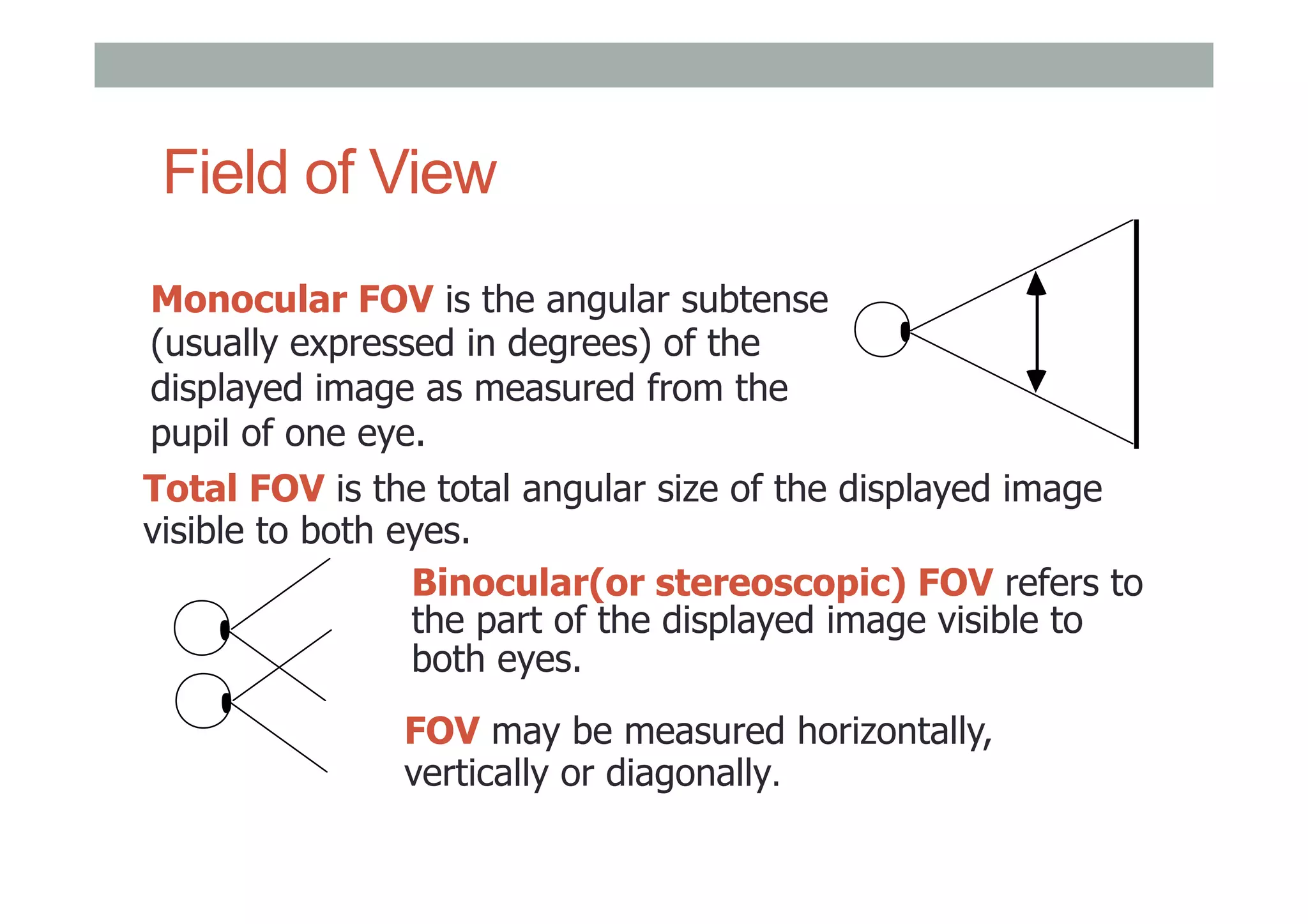 Field of View
Monocular FOV is the angular subtense
(usually expressed in degrees) of the
displayed image as measured from the
pupil of one eye.
Total FOV is the total angular size of the displayed image
visible to both eyes.
Binocular(or stereoscopic) FOV refers to
the part of the displayed image visible to
both eyes.
FOV may be measured horizontally,
vertically or diagonally.
 