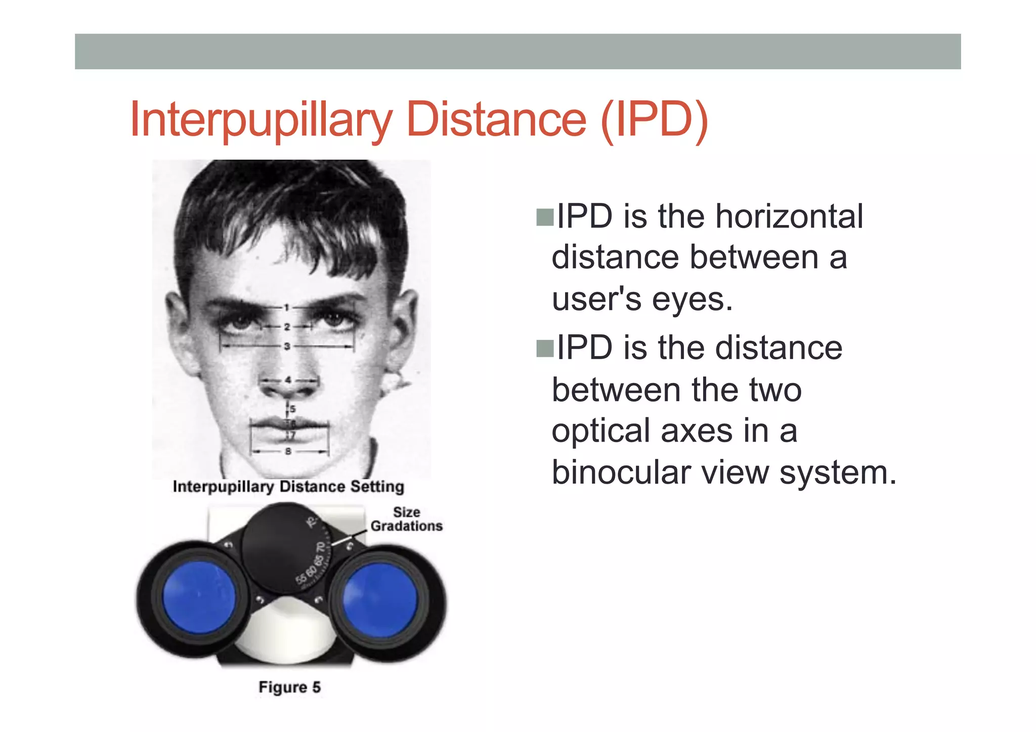 Interpupillary Distance (IPD)
! IPD is the horizontal
distance between a
user's eyes.
! IPD is the distance
between the two
optical axes in a
binocular view system.
 