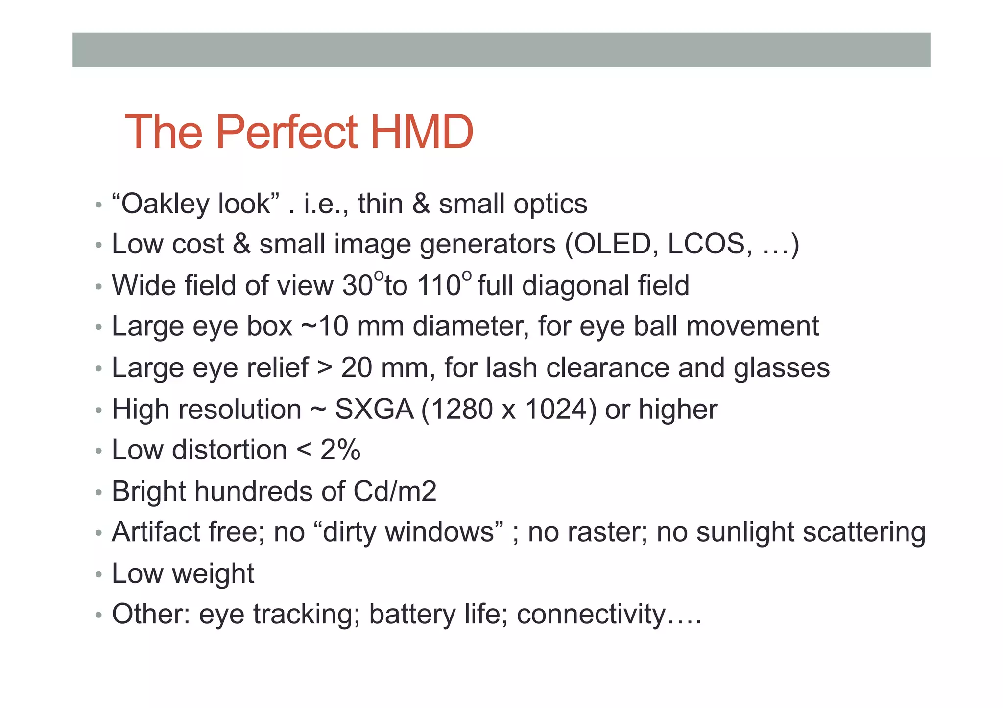 The Perfect HMD
•  “Oakley look” . i.e., thin & small optics
•  Low cost & small image generators (OLED, LCOS, …)
•  Wide field of view 30
o
to 110
o
full diagonal field
•  Large eye box ~10 mm diameter, for eye ball movement
•  Large eye relief > 20 mm, for lash clearance and glasses
•  High resolution ~ SXGA (1280 x 1024) or higher
•  Low distortion < 2%
•  Bright hundreds of Cd/m2
•  Artifact free; no “dirty windows” ; no raster; no sunlight scattering
•  Low weight
•  Other: eye tracking; battery life; connectivity….
 