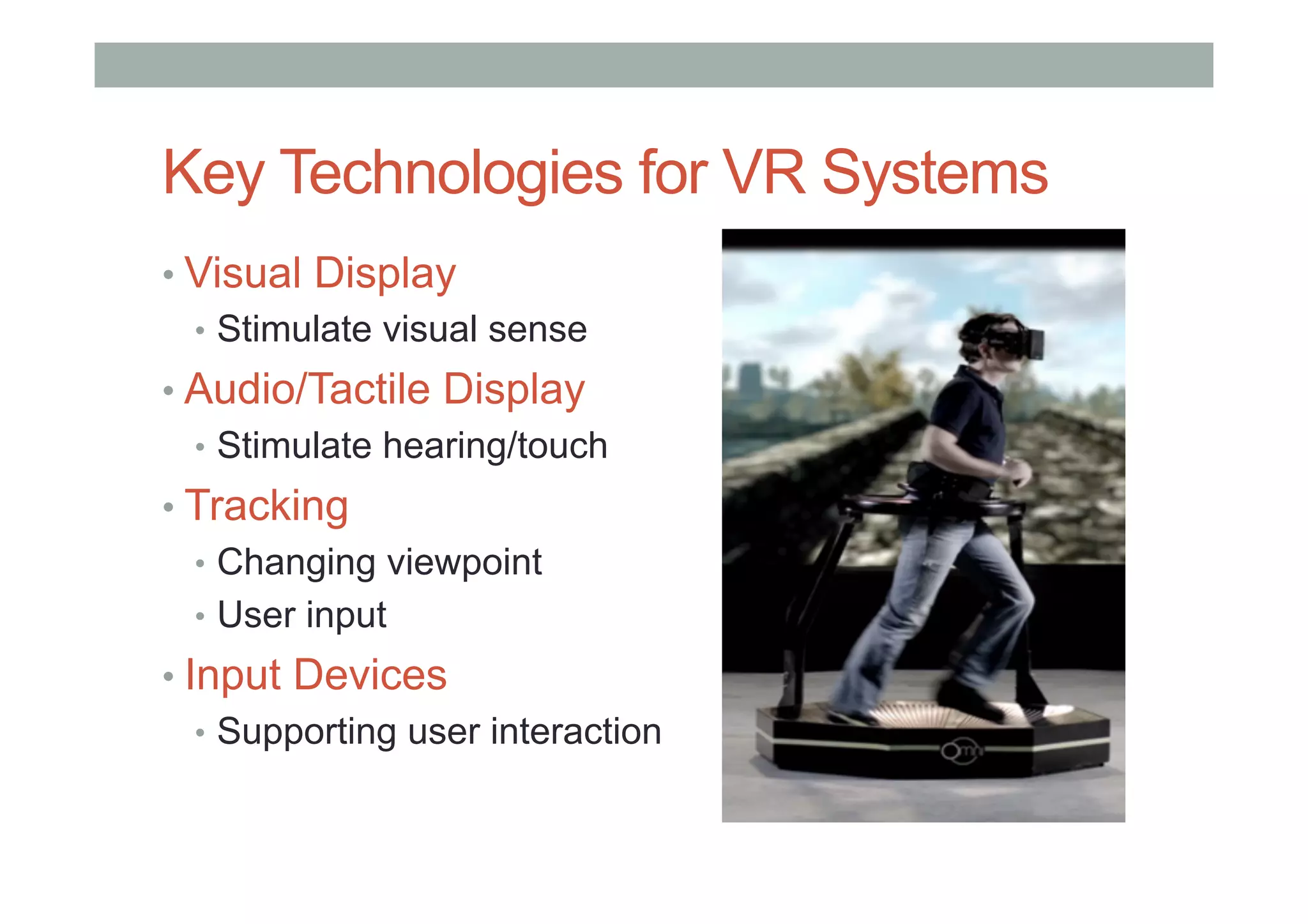 Key Technologies for VR Systems
• Visual Display
•  Stimulate visual sense
• Audio/Tactile Display
•  Stimulate hearing/touch
• Tracking
•  Changing viewpoint
•  User input
• Input Devices
•  Supporting user interaction
 