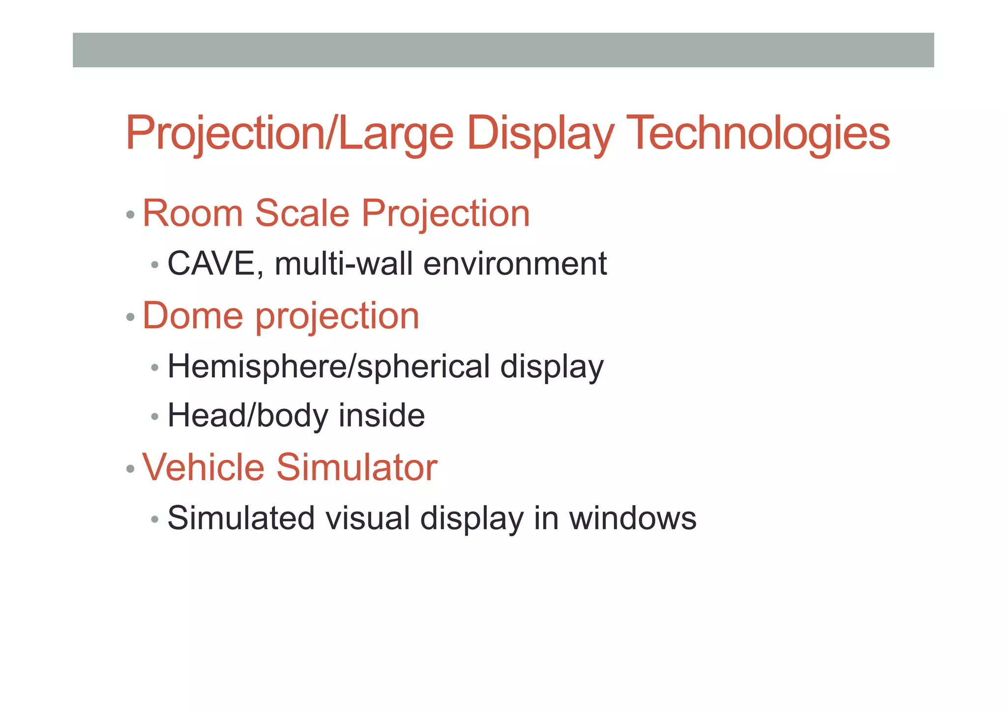 Projection/Large Display Technologies
• Room Scale Projection
• CAVE, multi-wall environment
• Dome projection
• Hemisphere/spherical display
• Head/body inside
• Vehicle Simulator
• Simulated visual display in windows
 