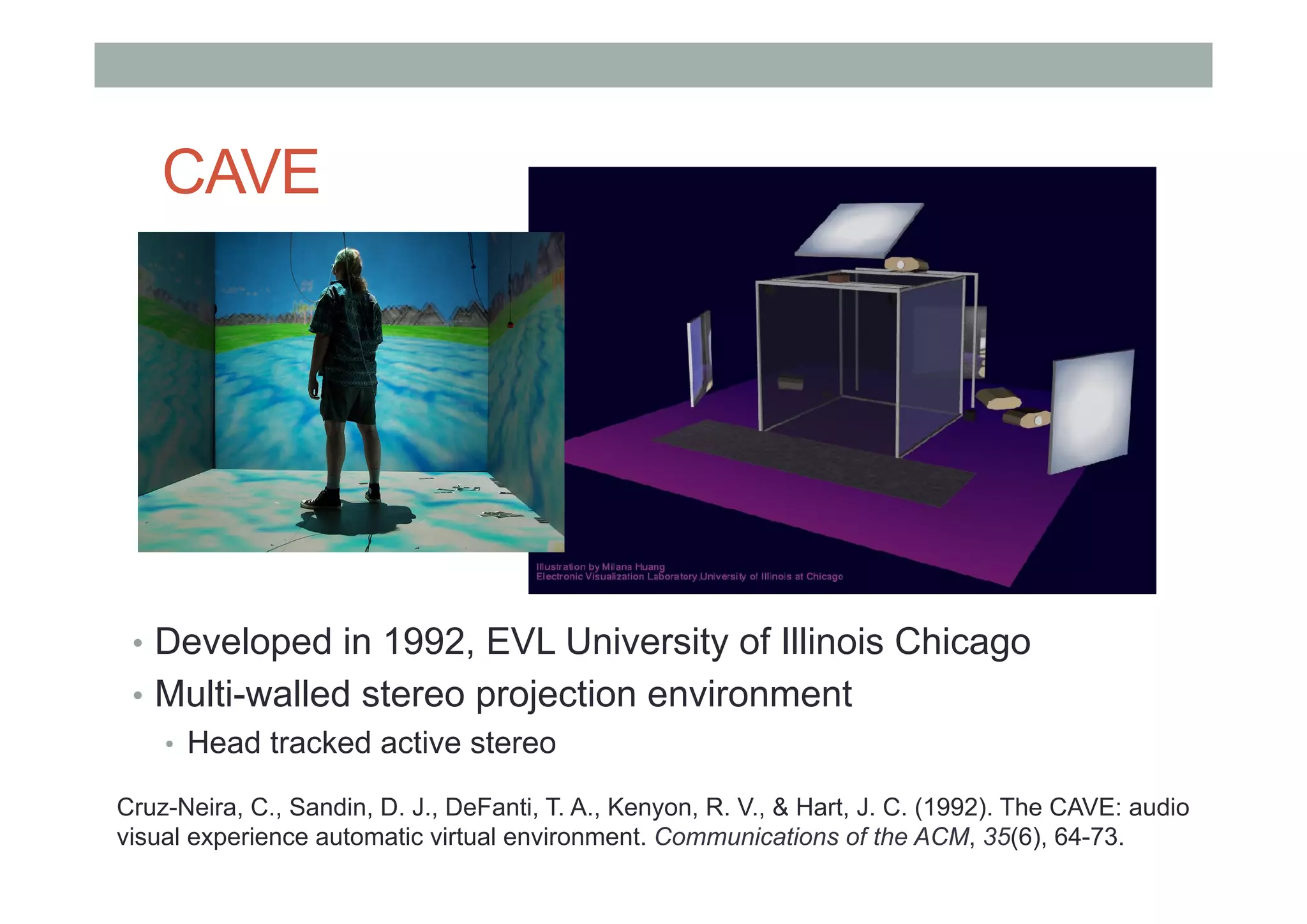 CAVE
•  Developed in 1992, EVL University of Illinois Chicago
•  Multi-walled stereo projection environment
•  Head tracked active stereo
Cruz-Neira, C., Sandin, D. J., DeFanti, T. A., Kenyon, R. V., & Hart, J. C. (1992). The CAVE: audio
visual experience automatic virtual environment. Communications of the ACM, 35(6), 64-73.
 