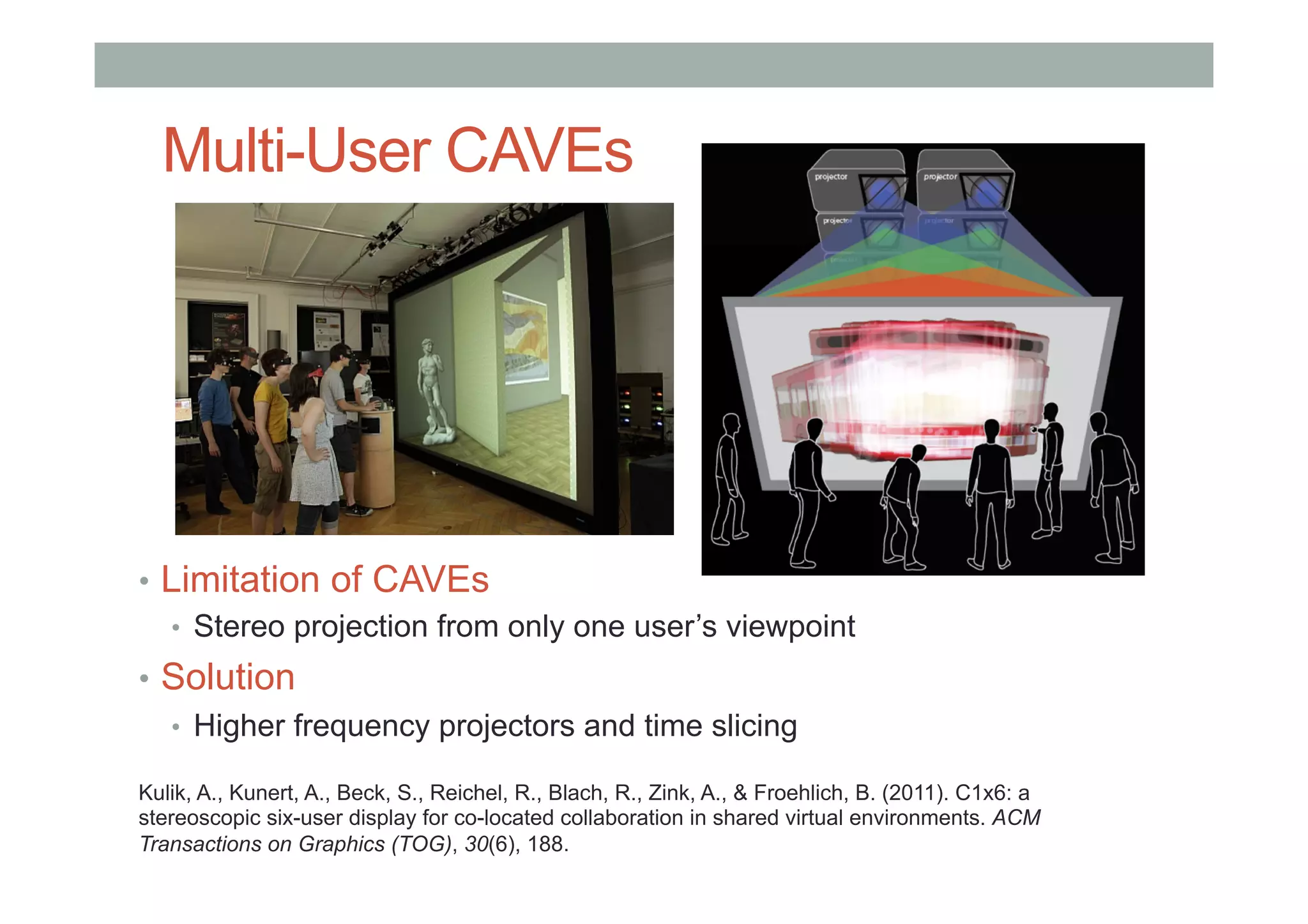 Multi-User CAVEs
•  Limitation of CAVEs
•  Stereo projection from only one user’s viewpoint
•  Solution
•  Higher frequency projectors and time slicing
Kulik, A., Kunert, A., Beck, S., Reichel, R., Blach, R., Zink, A., & Froehlich, B. (2011). C1x6: a
stereoscopic six-user display for co-located collaboration in shared virtual environments. ACM
Transactions on Graphics (TOG), 30(6), 188.
 