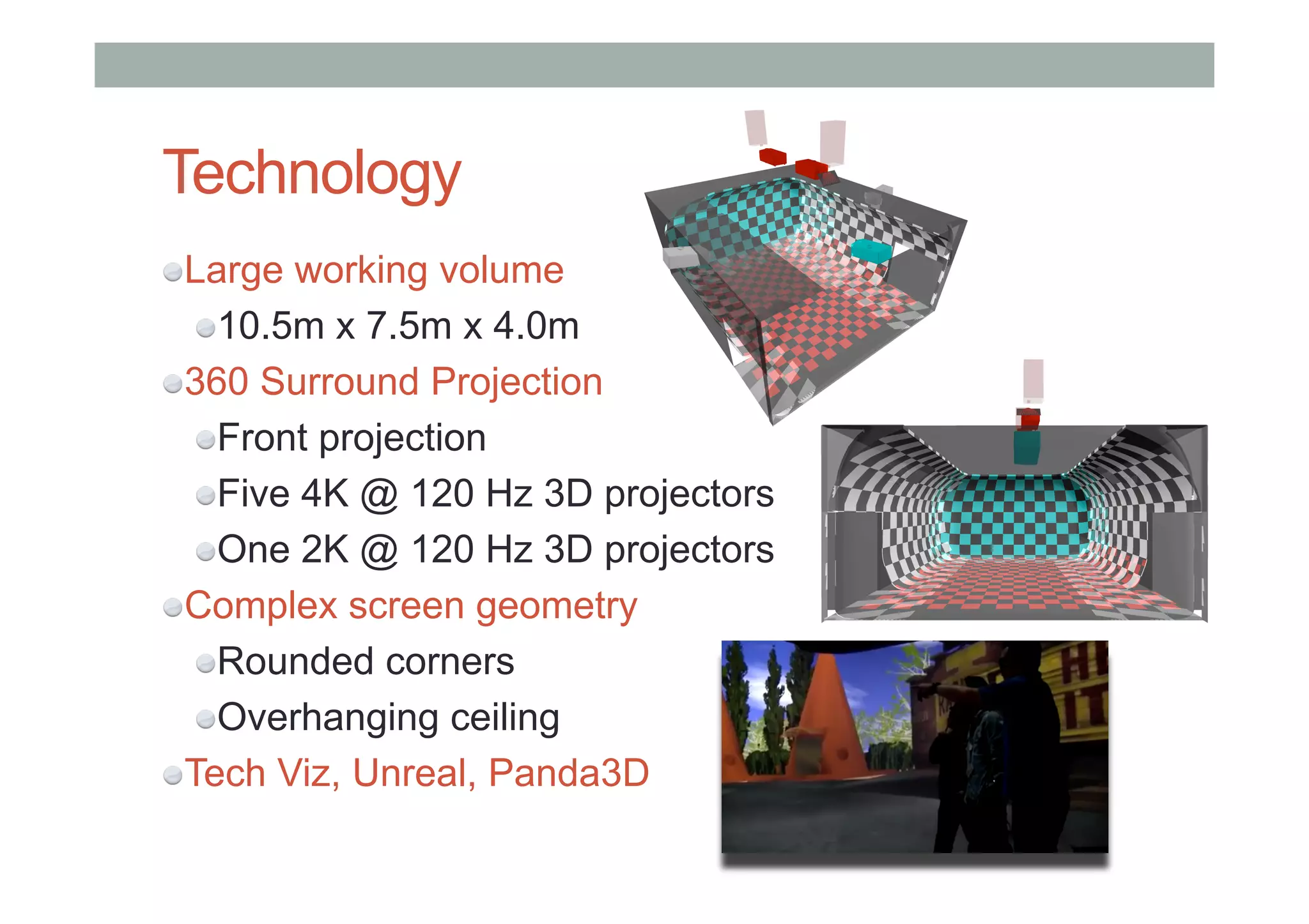 Technology
" Large working volume
" 10.5m x 7.5m x 4.0m
" 360 Surround Projection
" Front projection
" Five 4K @ 120 Hz 3D projectors
" One 2K @ 120 Hz 3D projectors
" Complex screen geometry
" Rounded corners
" Overhanging ceiling
" Tech Viz, Unreal, Panda3D
 
