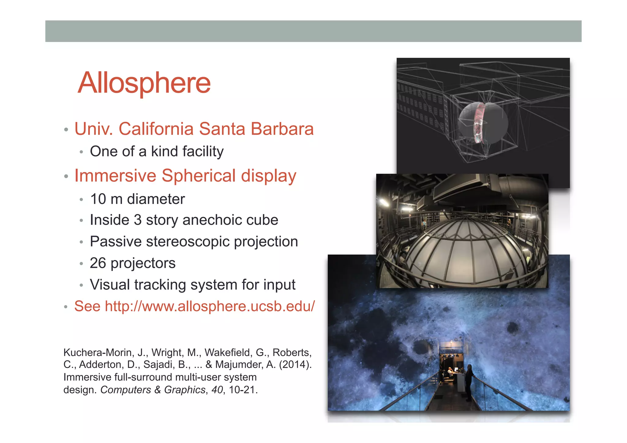 Allosphere
•  Univ. California Santa Barbara
•  One of a kind facility
•  Immersive Spherical display
•  10 m diameter
•  Inside 3 story anechoic cube
•  Passive stereoscopic projection
•  26 projectors
•  Visual tracking system for input
•  See http://www.allosphere.ucsb.edu/
Kuchera-Morin, J., Wright, M., Wakefield, G., Roberts,
C., Adderton, D., Sajadi, B., ... & Majumder, A. (2014).
Immersive full-surround multi-user system
design. Computers & Graphics, 40, 10-21.
 