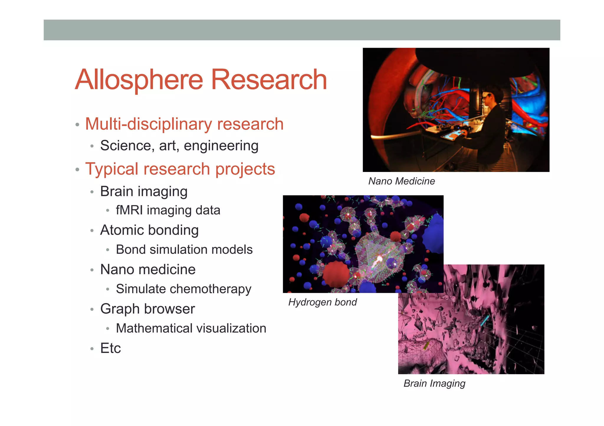 Allosphere Research
•  Multi-disciplinary research
•  Science, art, engineering
•  Typical research projects
•  Brain imaging
•  fMRI imaging data
•  Atomic bonding
•  Bond simulation models
•  Nano medicine
•  Simulate chemotherapy
•  Graph browser
•  Mathematical visualization
•  Etc
Brain Imaging
Hydrogen bond
Nano Medicine
 