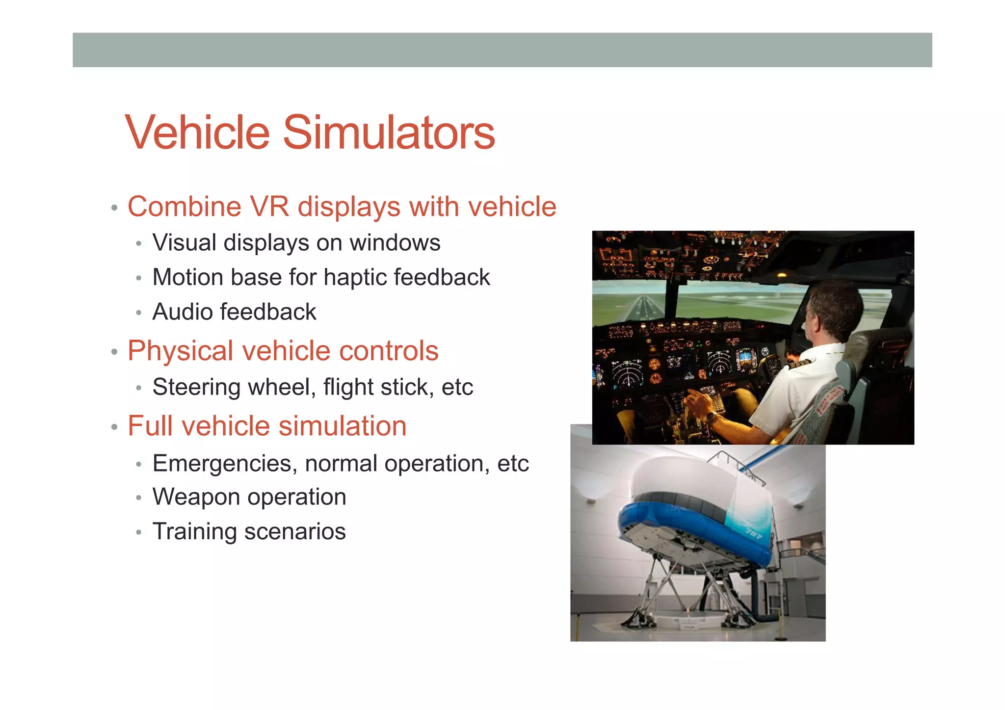 Vehicle Simulators
•  Combine VR displays with vehicle
•  Visual displays on windows
•  Motion base for haptic feedback
•  Audio feedback
•  Physical vehicle controls
•  Steering wheel, flight stick, etc
•  Full vehicle simulation
•  Emergencies, normal operation, etc
•  Weapon operation
•  Training scenarios
 