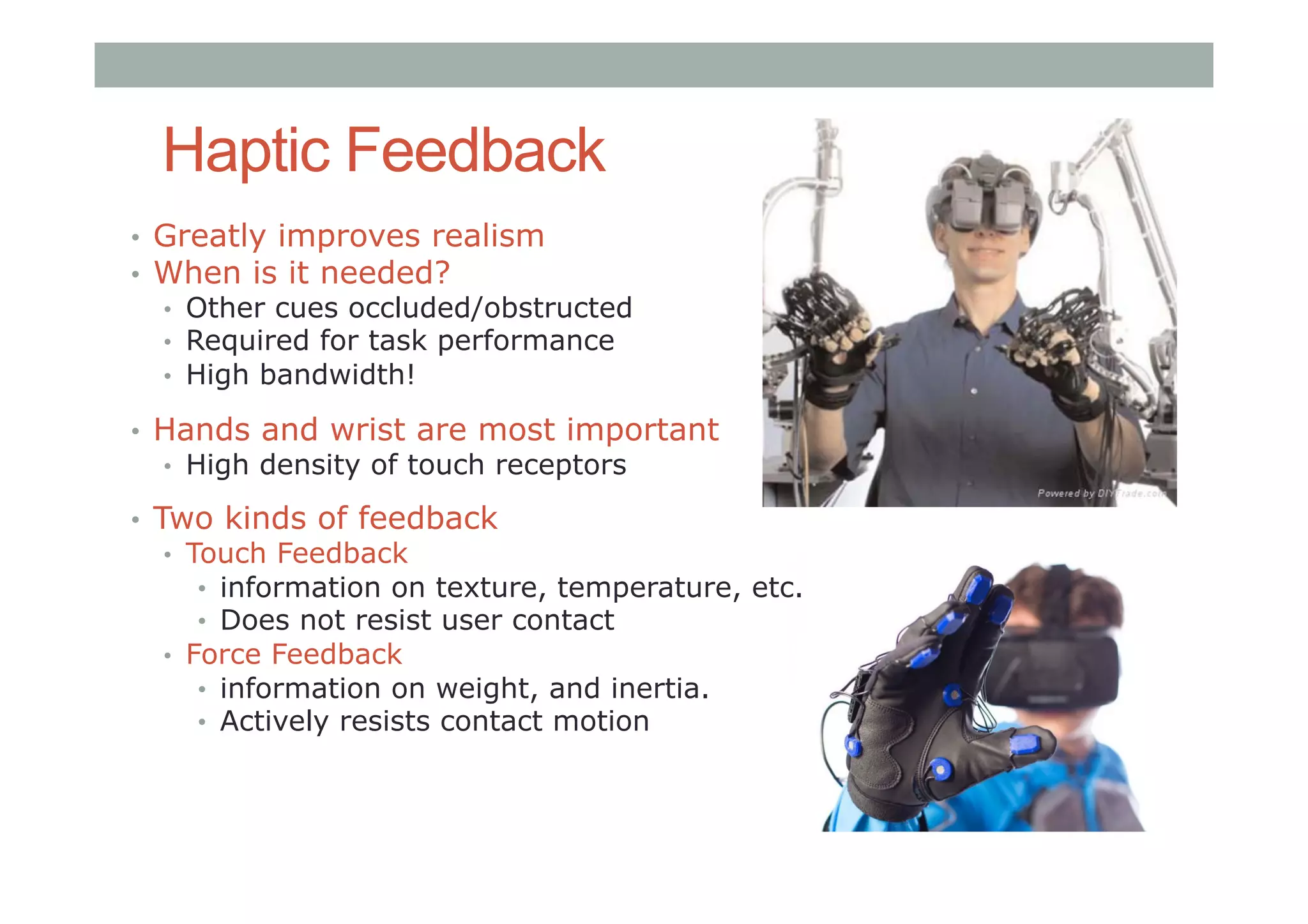 Haptic Feedback
•  Greatly improves realism
•  When is it needed?
•  Other cues occluded/obstructed
•  Required for task performance
•  High bandwidth!
•  Hands and wrist are most important
•  High density of touch receptors
•  Two kinds of feedback
•  Touch Feedback
•  information on texture, temperature, etc.
•  Does not resist user contact
•  Force Feedback
•  information on weight, and inertia.
•  Actively resists contact motion
 