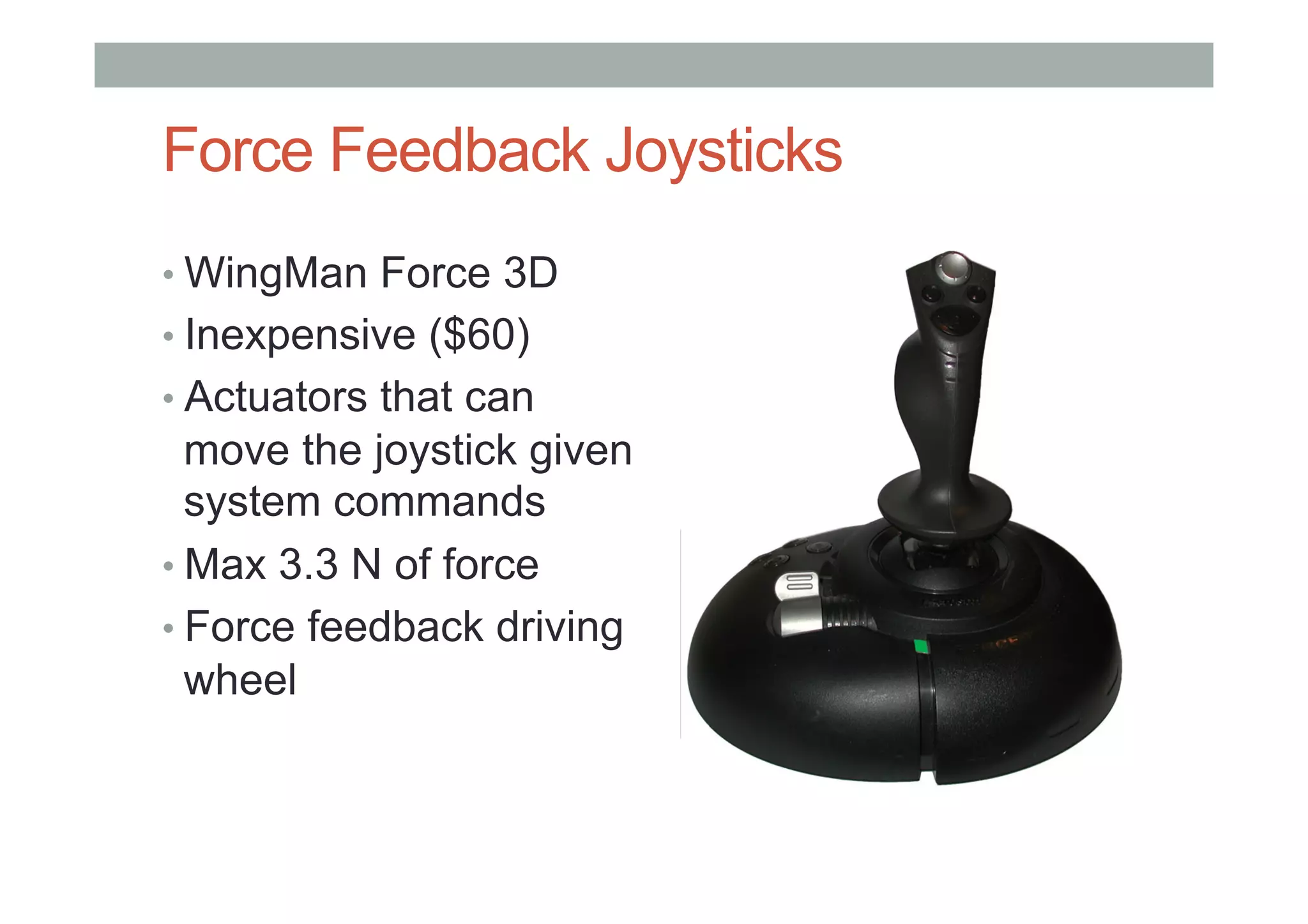 Force Feedback Joysticks
• WingMan Force 3D
• Inexpensive ($60)
• Actuators that can
move the joystick given
system commands
• Max 3.3 N of force
• Force feedback driving
wheel
 