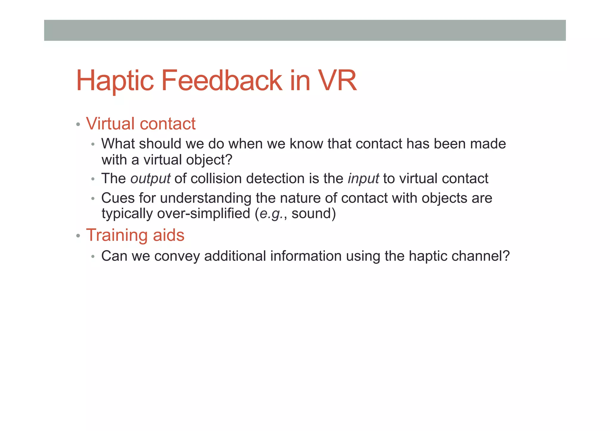 Haptic Feedback in VR
•  Virtual contact
•  What should we do when we know that contact has been made
with a virtual object?
•  The output of collision detection is the input to virtual contact
•  Cues for understanding the nature of contact with objects are
typically over-simplified (e.g., sound)
•  Training aids
•  Can we convey additional information using the haptic channel?
 