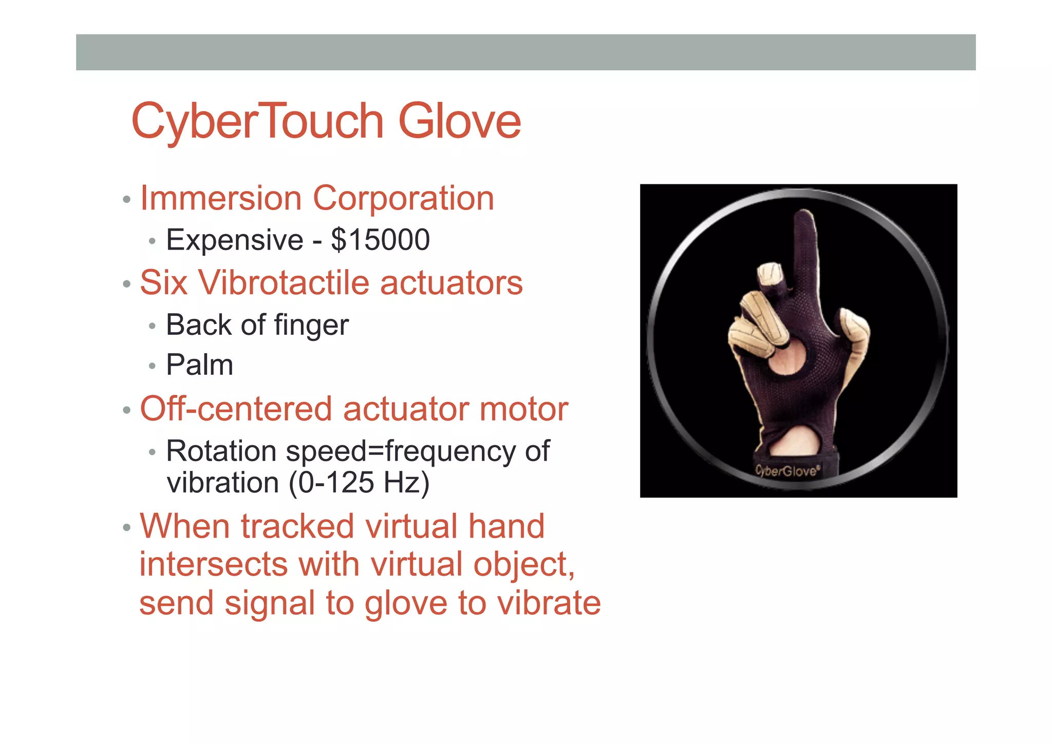 CyberTouch Glove
• Immersion Corporation
•  Expensive - $15000
• Six Vibrotactile actuators
•  Back of finger
•  Palm
• Off-centered actuator motor
•  Rotation speed=frequency of
vibration (0-125 Hz)
• When tracked virtual hand
intersects with virtual object,
send signal to glove to vibrate
 