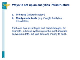 Ways to set up an analytics infrastructure
a. In-house (tailored system)
b. Ready-made tools (e.g. Google Analytics,
KissMetrics)
Each one has advantages and disadvantages; for
example, in-house systems give the most accurate
conversion data, but take time and money to build.
14
 