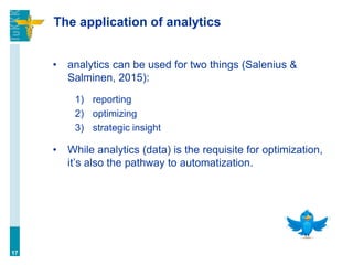 The application of analytics
• analytics can be used for two things (Salenius &
Salminen, 2015):
1) reporting
2) optimizing
3) strategic insight
• While analytics (data) is the requisite for optimization,
it’s also the pathway to automatization.
17
 