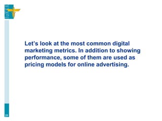 Let’s look at the most common digital
marketing metrics. In addition to showing
performance, some of them are used as
pricing models for online advertising.
21
 