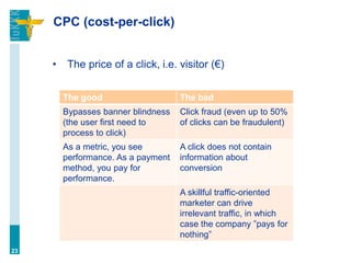 CPC (cost-per-click)
• The price of a click, i.e. visitor (€)
23
The good The bad
Bypasses banner blindness
(the user first need to
process to click)
Click fraud (even up to 50%
of clicks can be fraudulent)
As a metric, you see
performance. As a payment
method, you pay for
performance.
A click does not contain
information about
conversion
A skillful traffic-oriented
marketer can drive
irrelevant traffic, in which
case the company ”pays for
nothing”
 