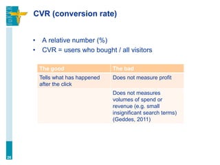 CVR (conversion rate)
• A relative number (%)
• CVR = users who bought / all visitors
26
The good The bad
Tells what has happened
after the click
Does not measure profit
Does not measures
volumes of spend or
revenue (e.g. small
insignificant search terms)
(Geddes, 2011)
 
