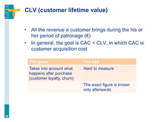 CLV (customer lifetime value)
• All the revenue a customer brings during the his or
her period of patronage (€)
• In general, the goal is CAC < CLV, in which CAC is
customer acquisition cost
28
The good The bad
Takes into account what
happens after purchase
(customer loyalty, churn)
Hard to measure
The exact figure is known
only afterwards
 