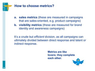 How to choose metrics?
a. sales metrics (these are measured in campaigns
that are sales-oriented, e.g. product campaigns)
b. visibility metrics (these are measured for brand
identity and awareness campaigns)
It’s a crude but efficient division, as all campaigns can
ultimately divided between direct response and latent or
indirect response.
34
Metrics are like
lovers; they complete
each other.
 