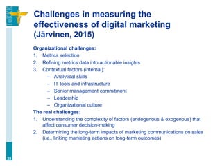 Challenges in measuring the
effectiveness of digital marketing
(Järvinen, 2015)
Organizational challenges:
1. Metrics selection
2. Refining metrics data into actionable insights
3. Contextual factors (internal):
– Analytical skills
– IT tools and infrastructure
– Senior management commitment
– Leadership
– Organizational culture
The real challenges:
1. Understanding the complexity of factors (endogenous & exogenous) that
affect consumer decision-making
2. Determining the long-term impacts of marketing communications on sales
(i.e., linking marketing actions on long-term outcomes)
39
 