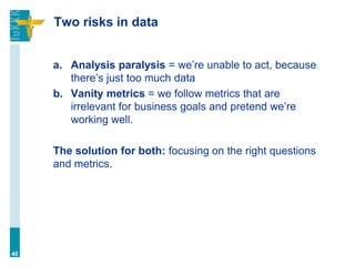 Two risks in data
a. Analysis paralysis = we’re unable to act, because
there’s just too much data
b. Vanity metrics = we follow metrics that are
irrelevant for business goals and pretend we’re
working well.
The solution for both: focusing on the right questions
and metrics.
40
 
