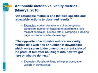 Actionable metrics vs. vanity metrics
(Maurya, 2010)
“An actionable metric is one that ties specific and
repeatable actions to observed results.”
– Examples: conversion rate in a direct response
campaign, number of leads generated from a lead
magnet campaign, bounce rate of campaign + landing
page in comparison to site average
“The opposite of actionable metrics are vanity
metrics (like web hits or number of downloads)
which only serve to document the current state of
the product but offer no insight into how we got
here or what to do next.”
– Examples: Facebook fans, ad impressions, even
visitors in some cases
41
 
