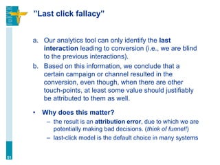 ”Last click fallacy”
a. Our analytics tool can only identify the last
interaction leading to conversion (i.e., we are blind
to the previous interactions).
b. Based on this information, we conclude that a
certain campaign or channel resulted in the
conversion, even though, when there are other
touch-points, at least some value should justifiably
be attributed to them as well.
• Why does this matter?
– the result is an attribution error, due to which we are
potentially making bad decisions. (think of funnel!)
– last-click model is the default choice in many systems
51
 