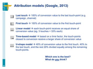 Attribution models (Google, 2013)
Last touch  100% of conversion value to the last touch-point (e.g.
campaign, channel)
First touch  100% of conversion value to the first touch-point
Linear model  each touch-point receives an equal share of
conversion value (eg. 3 touches = 33% each)
Time-based model  based on a time factor, the touch-points
closest to conversion receive a larger share of conversion value
U-shape model  40% of conversion value to the first touch, 40% to
the last touch, and the rest 20% divided equally among the remaining
touch-points.
53
Which one is the best?
What do you think?
 
