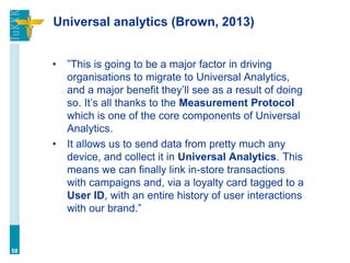 Universal analytics (Brown, 2013)
• ”This is going to be a major factor in driving
organisations to migrate to Universal Analytics,
and a major benefit they’ll see as a result of doing
so. It’s all thanks to the Measurement Protocol
which is one of the core components of Universal
Analytics.
• It allows us to send data from pretty much any
device, and collect it in Universal Analytics. This
means we can finally link in-store transactions
with campaigns and, via a loyalty card tagged to a
User ID, with an entire history of user interactions
with our brand.”
58
 