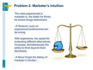 Problem 2: Marketer’s intuition
6
The more experienced a
marketer is, the better he thinks
he knows things beforehand
 However, even an
experienced professional can
be wrong.
With experience, the speed for
evaluating different alternatives
increases. Simultaneously the
ability to think beyond them
decreases.
 Never forget the fallacy of
marketer’s intuition…
 