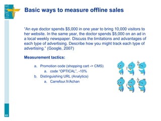Basic ways to measure offline sales
“An eye doctor spends $5,000 in one year to bring 10,000 visitors to
her website. In the same year, the doctor spends $5,000 on an ad in
a local weekly newspaper. Discuss the limitations and advantages of
each type of advertising. Describe how you might track each type of
advertising.” (Google, 2007)
Measurement tactics:
a. Promotion code (shopping cart -> CMS)
a. code “OPTICAL”, -10%
b. Distinguishing URL (Analytics)
a. Carrefour.fr/Achan
61
 