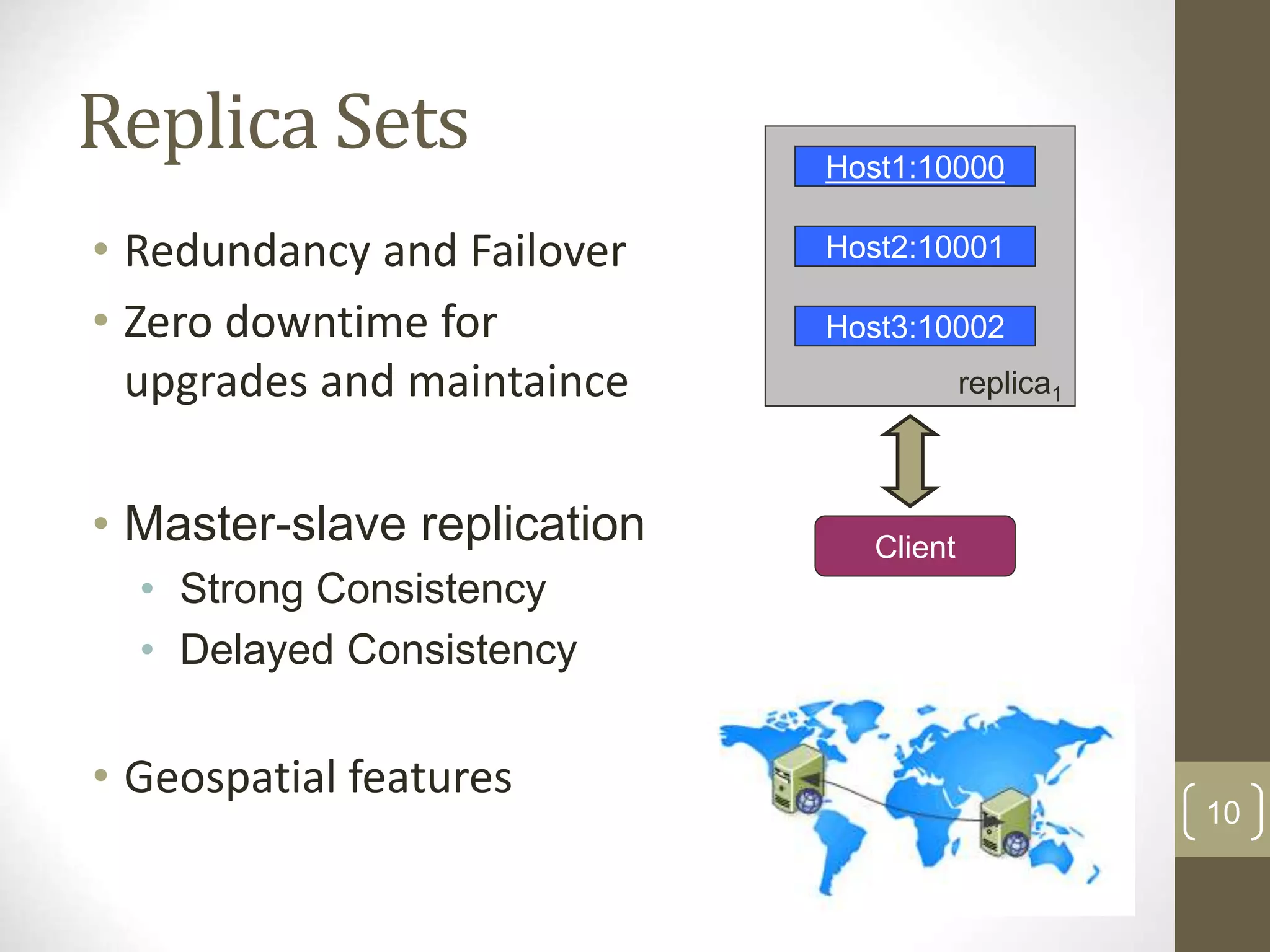 10 Replica Sets • Redundancy and Failover • Zero downtime for upgrades and maintaince • Master-slave replication • Strong Consistency • Delayed Consistency • Geospatial features Host1:10000 Host2:10001 Host3:10002 replica1 Client 