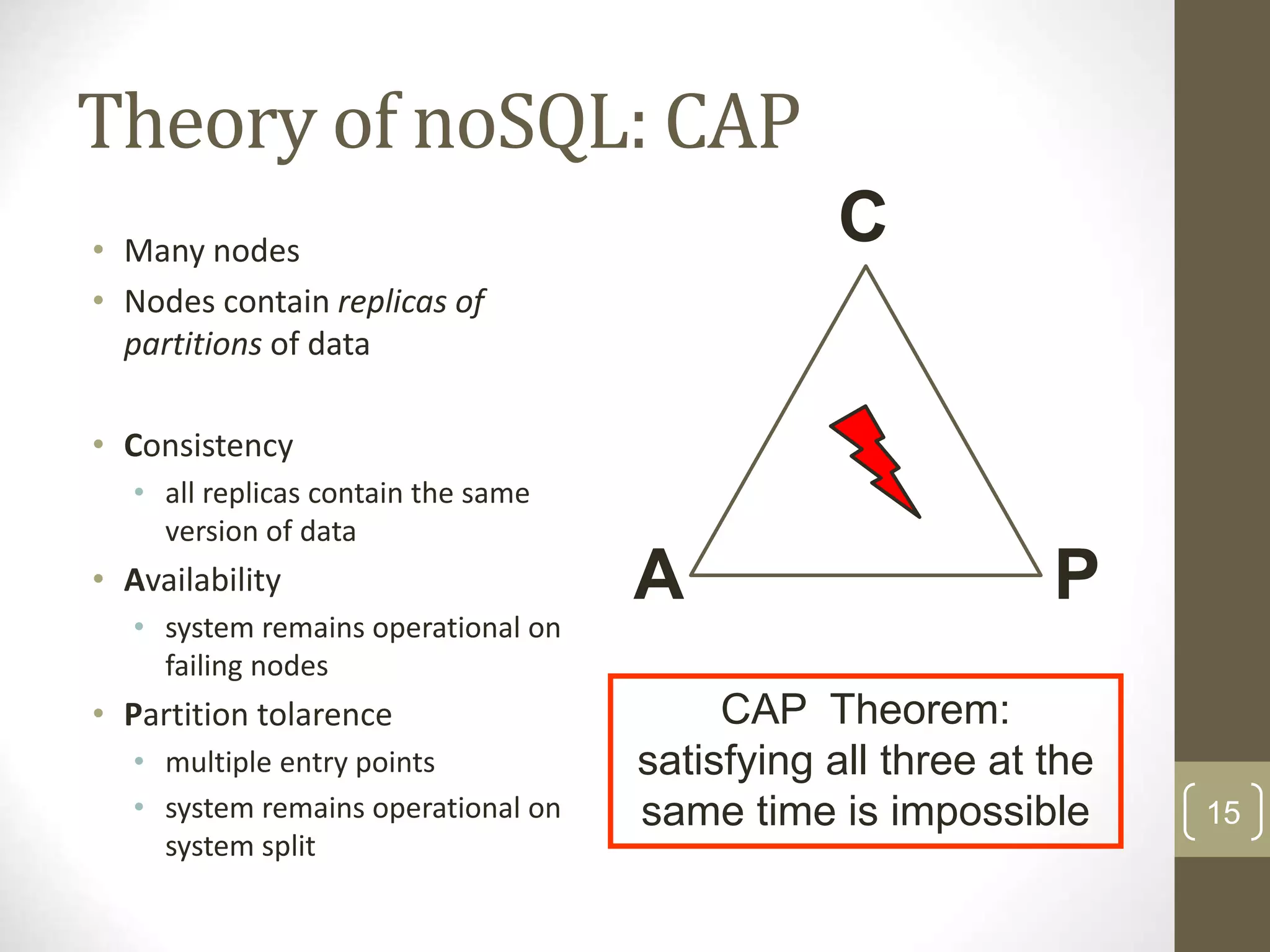 15 Theory of noSQL: CAP CAP Theorem: satisfying all three at the same time is impossible A P • Many nodes • Nodes contain replicas of partitions of data • Consistency • all replicas contain the same version of data • Availability • system remains operational on failing nodes • Partition tolarence • multiple entry points • system remains operational on system split C 
