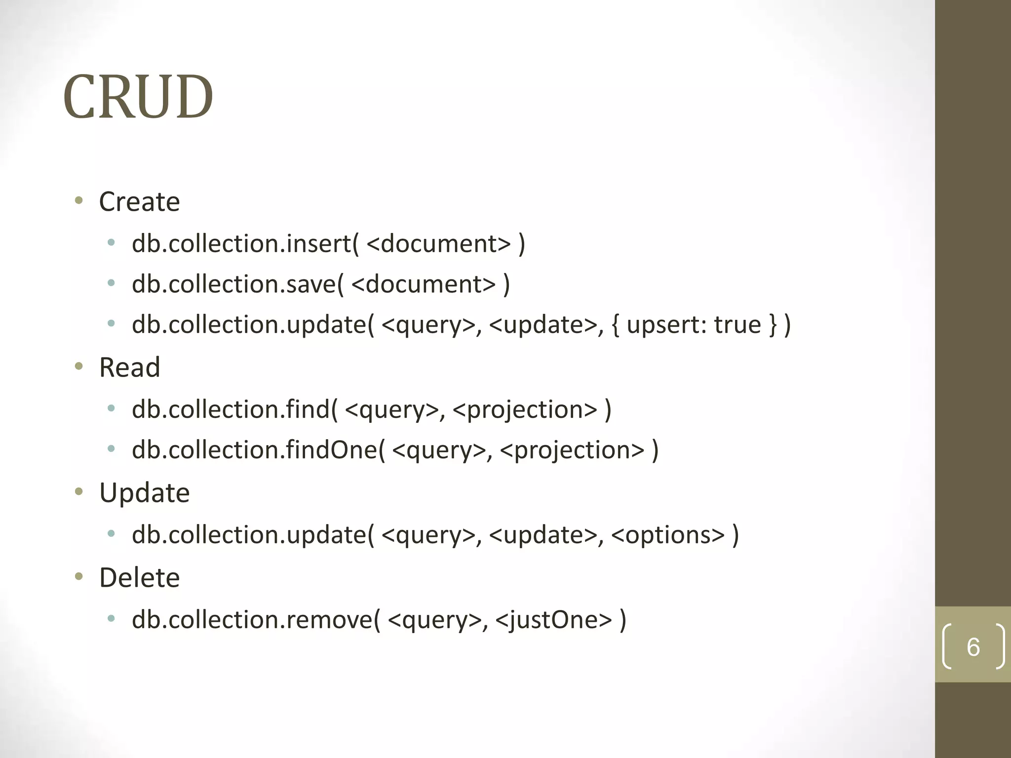 6 CRUD • Create • db.collection.insert( <document> ) • db.collection.save( <document> ) • db.collection.update( <query>, <update>, { upsert: true } ) • Read • db.collection.find( <query>, <projection> ) • db.collection.findOne( <query>, <projection> ) • Update • db.collection.update( <query>, <update>, <options> ) • Delete • db.collection.remove( <query>, <justOne> ) 